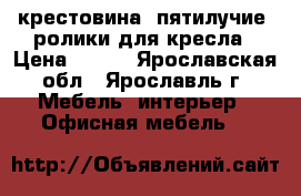 крестовина, пятилучие, ролики для кресла › Цена ­ 300 - Ярославская обл., Ярославль г. Мебель, интерьер » Офисная мебель   